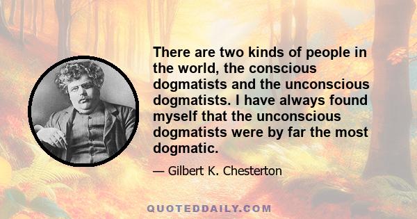 There are two kinds of people in the world, the conscious dogmatists and the unconscious dogmatists. I have always found myself that the unconscious dogmatists were by far the most dogmatic.