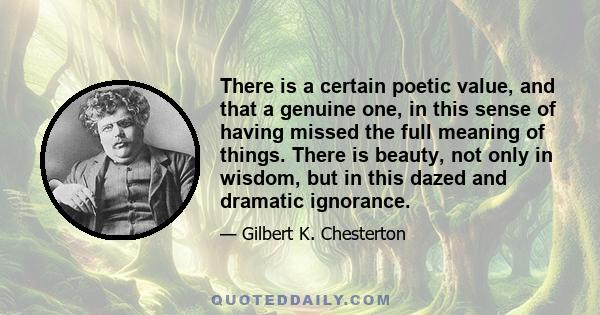 There is a certain poetic value, and that a genuine one, in this sense of having missed the full meaning of things. There is beauty, not only in wisdom, but in this dazed and dramatic ignorance.