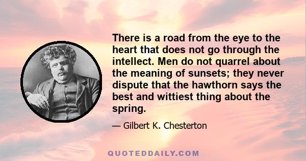 There is a road from the eye to the heart that does not go through the intellect. Men do not quarrel about the meaning of sunsets; they never dispute that the hawthorn says the best and wittiest thing about the spring.