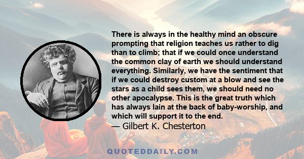 There is always in the healthy mind an obscure prompting that religion teaches us rather to dig than to climb; that if we could once understand the common clay of earth we should understand everything. Similarly, we