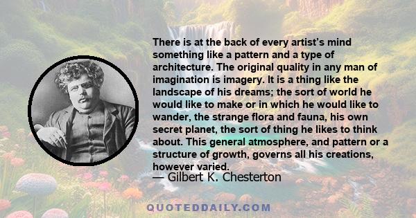 There is at the back of every artist’s mind something like a pattern and a type of architecture. The original quality in any man of imagination is imagery. It is a thing like the landscape of his dreams; the sort of