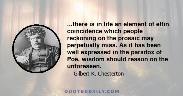 ...there is in life an element of elfin coincidence which people reckoning on the prosaic may perpetually miss. As it has been well expressed in the paradox of Poe, wisdom should reason on the unforeseen.