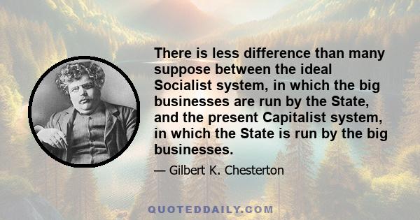 There is less difference than many suppose between the ideal Socialist system, in which the big businesses are run by the State, and the present Capitalist system, in which the State is run by the big businesses.