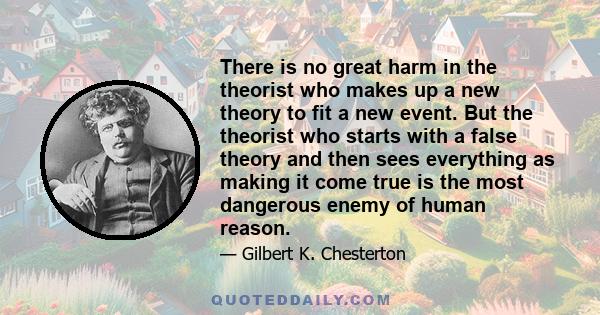 There is no great harm in the theorist who makes up a new theory to fit a new event. But the theorist who starts with a false theory and then sees everything as making it come true is the most dangerous enemy of human