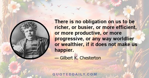 There is no obligation on us to be richer, or busier, or more efficient, or more productive, or more progressive, or any way worldlier or wealthier, if it does not make us happier.