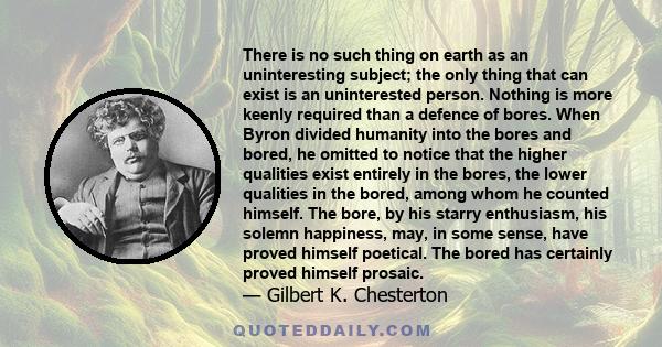 There is no such thing on earth as an uninteresting subject; the only thing that can exist is an uninterested person. Nothing is more keenly required than a defence of bores. When Byron divided humanity into the bores