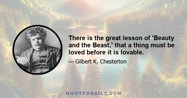 There is the great lesson of 'Beauty and the Beast,' that a thing must be loved before it is lovable.