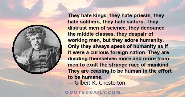 They hate kings, they hate priests, they hate soldiers, they hate sailors. They distrust men of science, they denounce the middle classes, they despair of working men, but they adore humanity. Only they always speak of