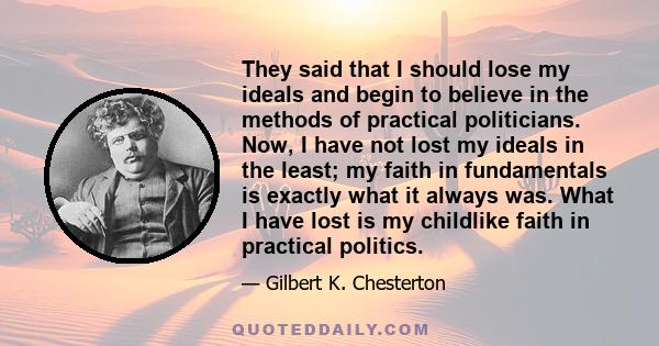 They said that I should lose my ideals and begin to believe in the methods of practical politicians. Now, I have not lost my ideals in the least; my faith in fundamentals is exactly what it always was. What I have lost