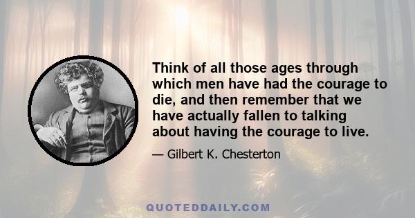 Think of all those ages through which men have had the courage to die, and then remember that we have actually fallen to talking about having the courage to live.