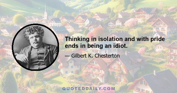 Thinking in isolation and with pride ends in being an idiot.