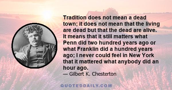 Tradition does not mean a dead town; it does not mean that the living are dead but that the dead are alive. It means that it still matters what Penn did two hundred years ago or what Franklin did a hundred years ago; I