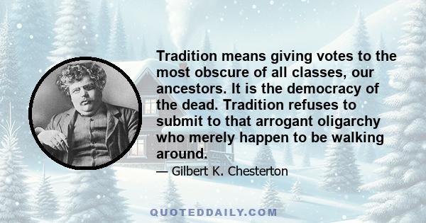 Tradition means giving votes to the most obscure of all classes, our ancestors. It is the democracy of the dead. Tradition refuses to submit to that arrogant oligarchy who merely happen to be walking around.