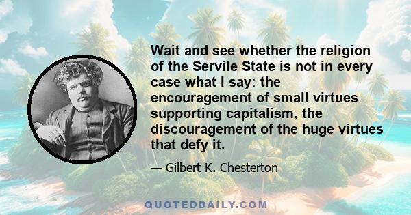 Wait and see whether the religion of the Servile State is not in every case what I say: the encouragement of small virtues supporting capitalism, the discouragement of the huge virtues that defy it.