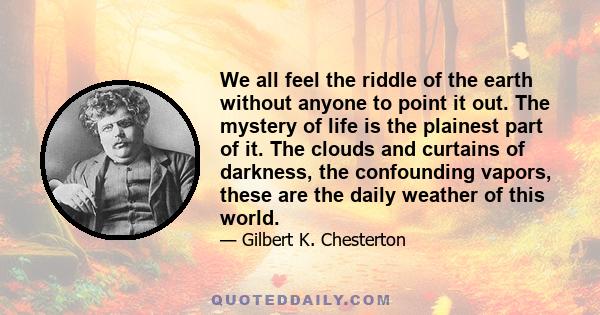 We all feel the riddle of the earth without anyone to point it out. The mystery of life is the plainest part of it. The clouds and curtains of darkness, the confounding vapors, these are the daily weather of this world.