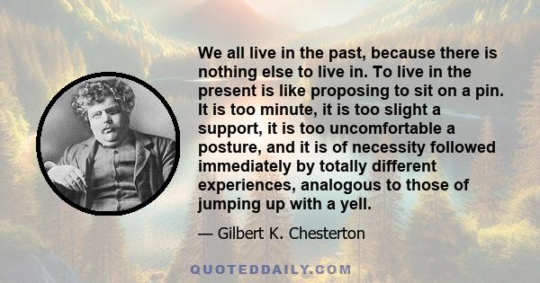 We all live in the past, because there is nothing else to live in. To live in the present is like proposing to sit on a pin. It is too minute, it is too slight a support, it is too uncomfortable a posture, and it is of