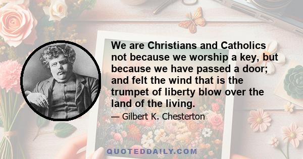 We are Christians and Catholics not because we worship a key, but because we have passed a door; and felt the wind that is the trumpet of liberty blow over the land of the living.