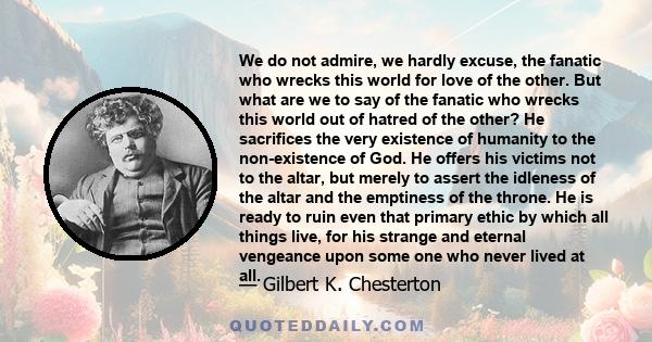 We do not admire, we hardly excuse, the fanatic who wrecks this world for love of the other. But what are we to say of the fanatic who wrecks this world out of hatred of the other? He sacrifices the very existence of