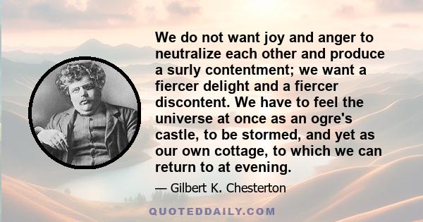 We do not want joy and anger to neutralize each other and produce a surly contentment; we want a fiercer delight and a fiercer discontent. We have to feel the universe at once as an ogre's castle, to be stormed, and yet 