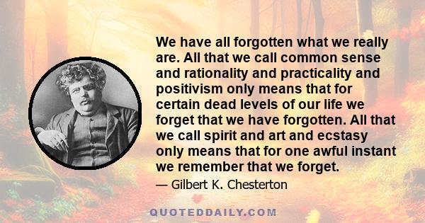 We have all forgotten what we really are. All that we call common sense and rationality and practicality and positivism only means that for certain dead levels of our life we forget that we have forgotten. All that we