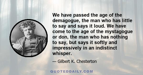 We have passed the age of the demagogue, the man who has little to say and says it loud. We have come to the age of the mystagogue or don, the man who has nothing to say, but says it softly and impressively in an