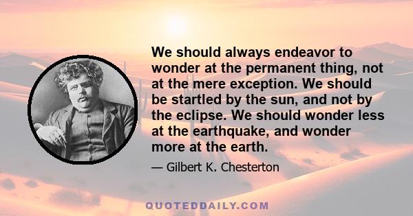 We should always endeavor to wonder at the permanent thing, not at the mere exception. We should be startled by the sun, and not by the eclipse. We should wonder less at the earthquake, and wonder more at the earth.