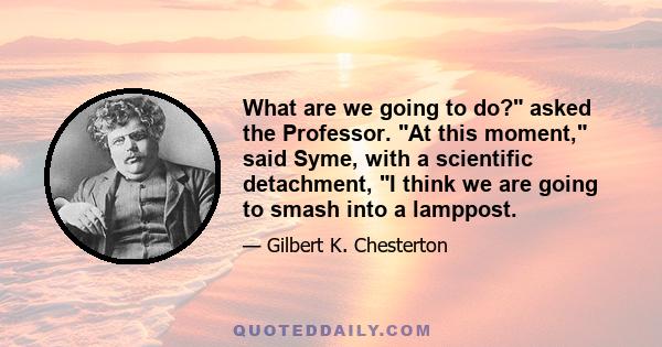 What are we going to do? asked the Professor. At this moment, said Syme, with a scientific detachment, I think we are going to smash into a lamppost.