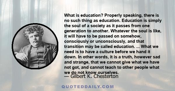 What is education? Properly speaking, there is no such thing as education. Education is simply the soul of a society as it passes from one generation to another. Whatever the soul is like, it will have to be passed on