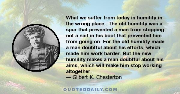 What we suffer from today is humility in the wrong place...The old humility was a spur that prevented a man from stopping; not a nail in his boot that prevented him from going on. For the old humility made a man