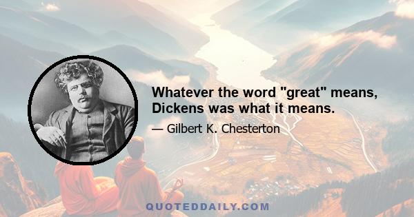 Whatever the word great means, Dickens was what it means.