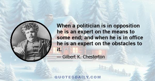 When a politician is in opposition he is an expert on the means to some end; and when he is in office he is an expert on the obstacles to it.