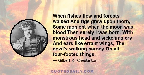 When fishes flew and forests walked And figs grew upon thorn, Some moment when the moon was blood Then surely I was born. With monstrous head and sickening cry And ears like errant wings, The devil's walking parody On