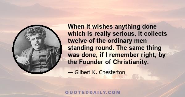 When it wishes anything done which is really serious, it collects twelve of the ordinary men standing round. The same thing was done, if I remember right, by the Founder of Christianity.