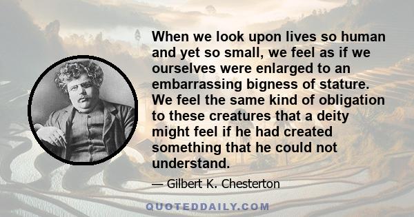 When we look upon lives so human and yet so small, we feel as if we ourselves were enlarged to an embarrassing bigness of stature. We feel the same kind of obligation to these creatures that a deity might feel if he had 