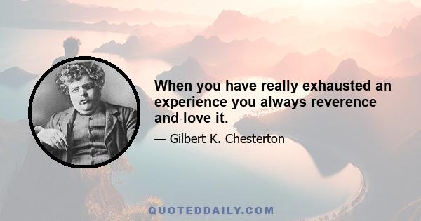 When you have really exhausted an experience you always reverence and love it.