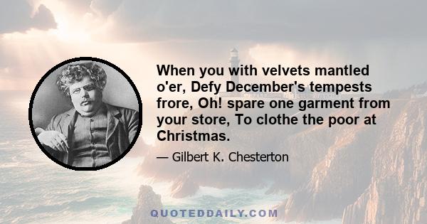 When you with velvets mantled o'er, Defy December's tempests frore, Oh! spare one garment from your store, To clothe the poor at Christmas.