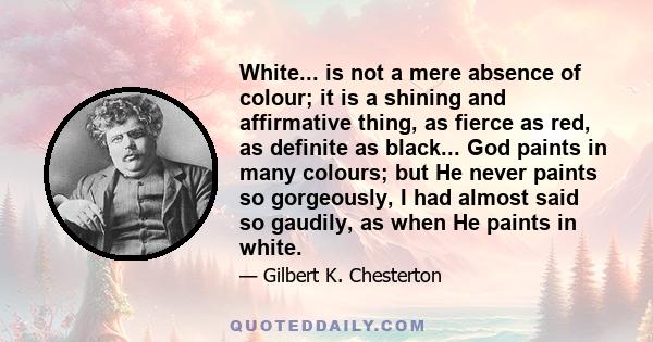 White... is not a mere absence of colour; it is a shining and affirmative thing, as fierce as red, as definite as black... God paints in many colours; but He never paints so gorgeously, I had almost said so gaudily, as