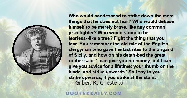 Who would condescend to strike down the mere things that he does not fear? Who would debase himself to be merely brave, like any common prizefighter? Who would stoop to be fearless--like a tree? Fight the thing that you 