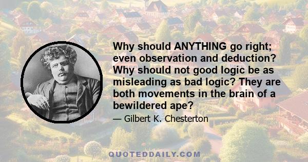 Why should ANYTHING go right; even observation and deduction? Why should not good logic be as misleading as bad logic? They are both movements in the brain of a bewildered ape?