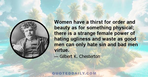 Women have a thirst for order and beauty as for something physical; there is a strange female power of hating ugliness and waste as good men can only hate sin and bad men virtue.