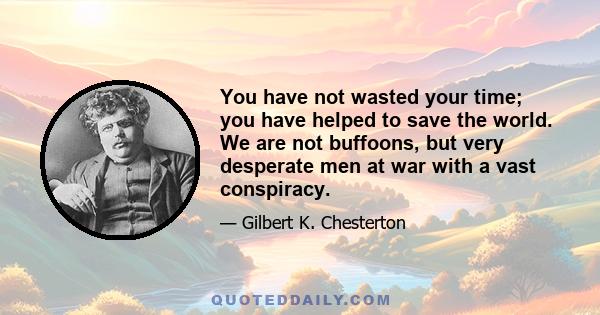 You have not wasted your time; you have helped to save the world. We are not buffoons, but very desperate men at war with a vast conspiracy.