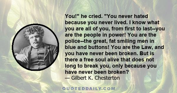 You! he cried. You never hated because you never lived. I know what you are all of you, from first to last--you are the people in power! You are the police--the great, fat smiling men in blue and buttons! You are the