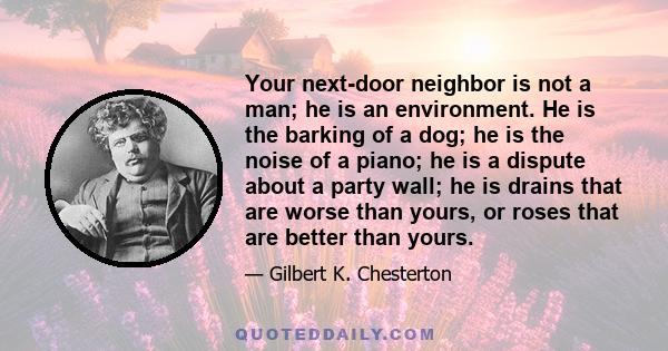 Your next-door neighbor is not a man; he is an environment. He is the barking of a dog; he is the noise of a piano; he is a dispute about a party wall; he is drains that are worse than yours, or roses that are better