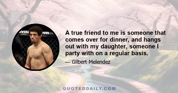 A true friend to me is someone that comes over for dinner, and hangs out with my daughter, someone I party with on a regular basis.