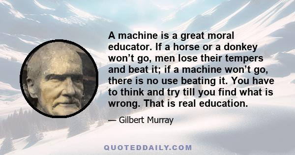 A machine is a great moral educator. If a horse or a donkey won’t go, men lose their tempers and beat it; if a machine won’t go, there is no use beating it. You have to think and try till you find what is wrong. That is 