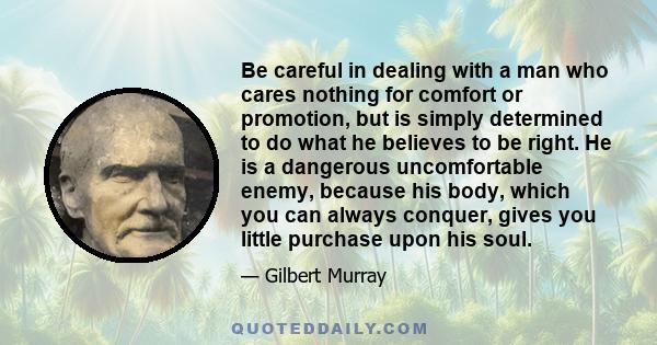 Be careful in dealing with a man who cares nothing for comfort or promotion, but is simply determined to do what he believes to be right. He is a dangerous uncomfortable enemy, because his body, which you can always