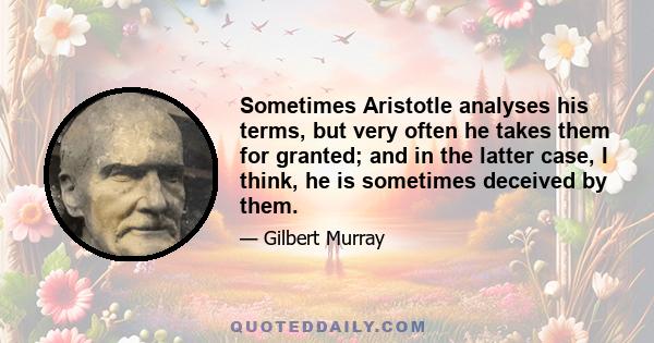 Sometimes Aristotle analyses his terms, but very often he takes them for granted; and in the latter case, I think, he is sometimes deceived by them.