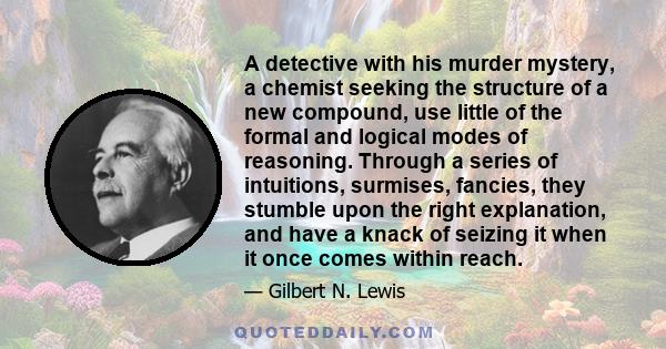 A detective with his murder mystery, a chemist seeking the structure of a new compound, use little of the formal and logical modes of reasoning. Through a series of intuitions, surmises, fancies, they stumble upon the