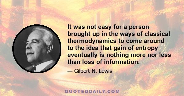 It was not easy for a person brought up in the ways of classical thermodynamics to come around to the idea that gain of entropy eventually is nothing more nor less than loss of information.