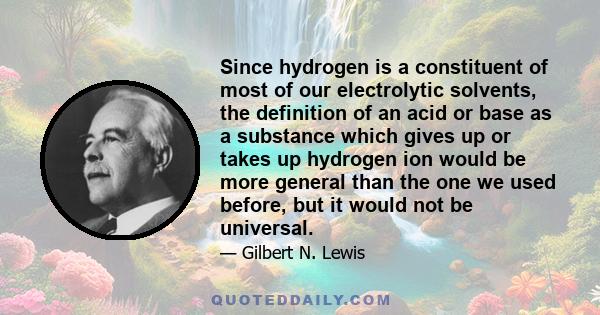 Since hydrogen is a constituent of most of our electrolytic solvents, the definition of an acid or base as a substance which gives up or takes up hydrogen ion would be more general than the one we used before, but it